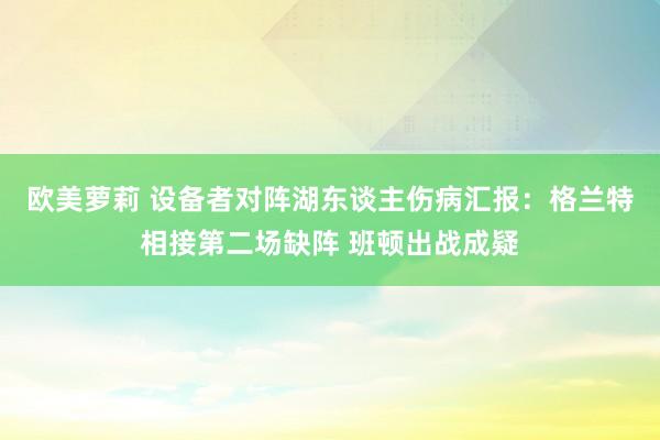 欧美萝莉 设备者对阵湖东谈主伤病汇报：格兰特相接第二场缺阵 班顿出战成疑