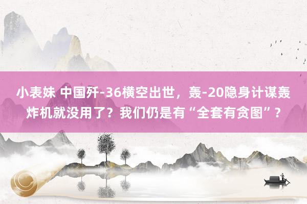 小表妹 中国歼-36横空出世，轰-20隐身计谋轰炸机就没用了？我们仍是有“全套有贪图”？