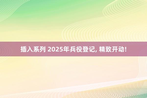 插入系列 2025年兵役登记， 精致开动!