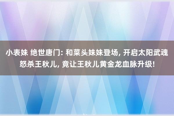 小表妹 绝世唐门: 和菜头妹妹登场， 开启太阳武魂怒杀王秋儿， 竟让王秋儿黄金龙血脉升级!