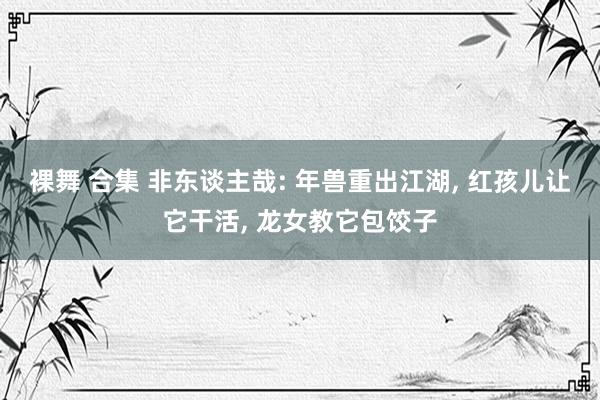 裸舞 合集 非东谈主哉: 年兽重出江湖， 红孩儿让它干活， 龙女教它包饺子