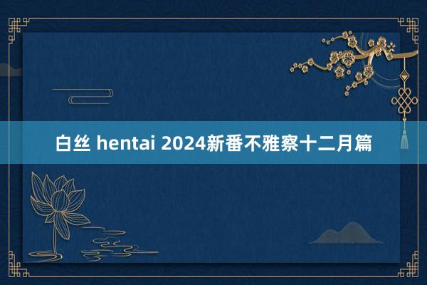 白丝 hentai 2024新番不雅察十二月篇