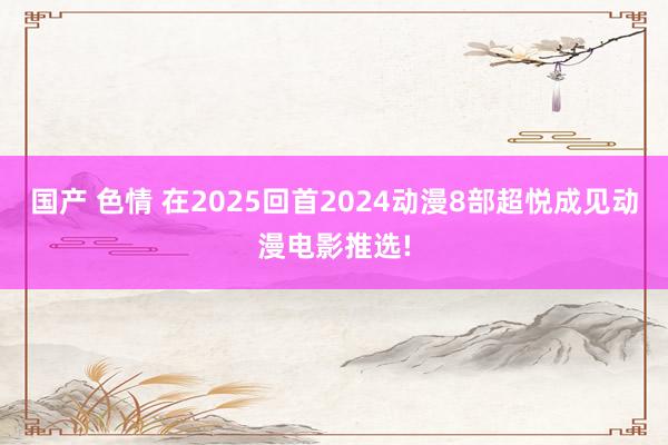 国产 色情 在2025回首2024动漫8部超悦成见动漫电影推选!