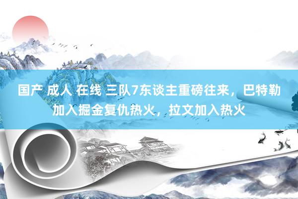 国产 成人 在线 三队7东谈主重磅往来，巴特勒加入掘金复仇热火，拉文加入热火