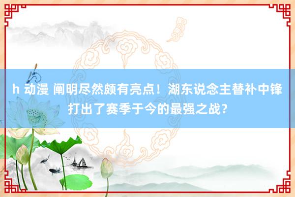 h 动漫 阐明尽然颇有亮点！湖东说念主替补中锋打出了赛季于今的最强之战？