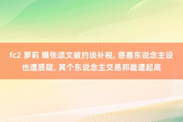 fc2 萝莉 曝张颂文被约谈补税， 慈善东说念主设也遭质疑， 其个东说念主交易邦畿遭起底