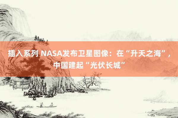 插入系列 NASA发布卫星图像：在“升天之海”，中国建起“光伏长城”