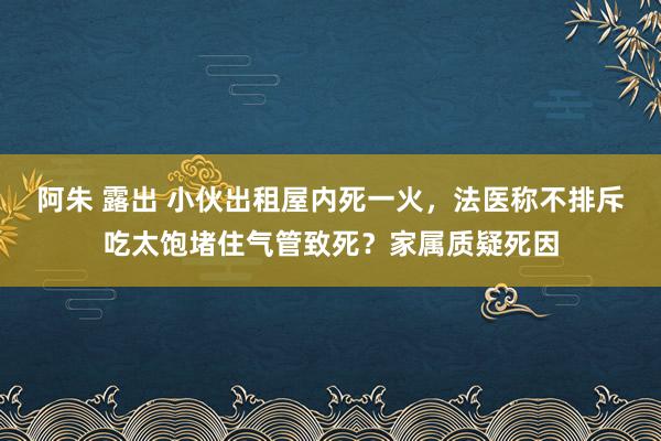 阿朱 露出 小伙出租屋内死一火，法医称不排斥吃太饱堵住气管致死？家属质疑死因