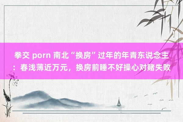 拳交 porn 南北“换房”过年的年青东说念主：春浅薄近万元，换房前睡不好操心对赌失败