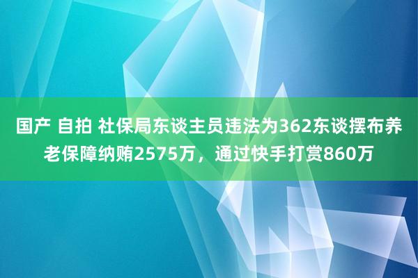 国产 自拍 社保局东谈主员违法为362东谈摆布养老保障纳贿2575万，通过快手打赏860万