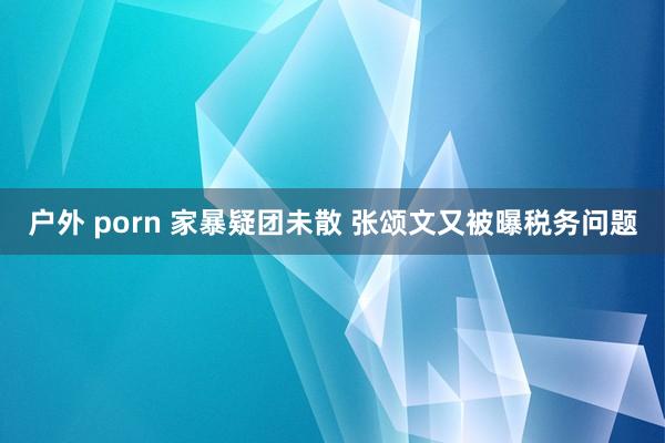 户外 porn 家暴疑团未散 张颂文又被曝税务问题