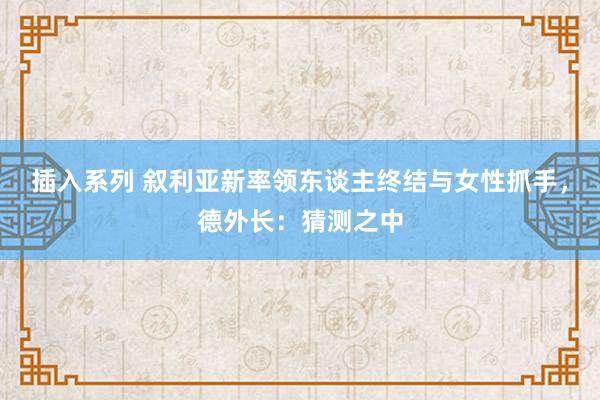 插入系列 叙利亚新率领东谈主终结与女性抓手，德外长：猜测之中