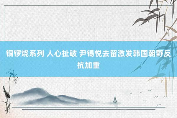 铜锣烧系列 人心扯破 尹锡悦去留激发韩国朝野反抗加重