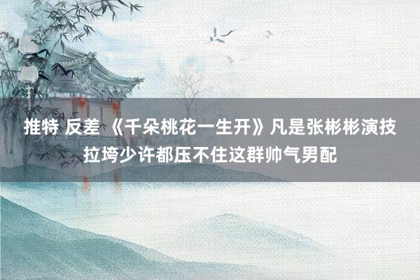 推特 反差 《千朵桃花一生开》凡是张彬彬演技拉垮少许都压不住这群帅气男配