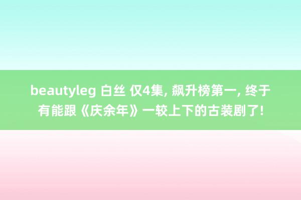 beautyleg 白丝 仅4集， 飙升榜第一， 终于有能跟《庆余年》一较上下的古装剧了!