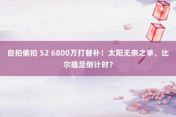 自拍偷拍 52 6800万打替补！太阳无奈之举，比尔插足倒计时？