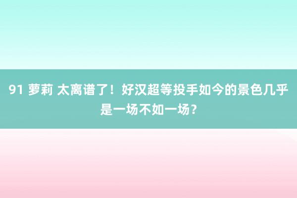 91 萝莉 太离谱了！好汉超等投手如今的景色几乎是一场不如一场？