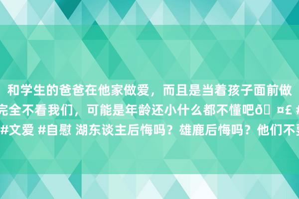 和学生的爸爸在他家做爱，而且是当着孩子面前做爱，太刺激了，孩子完全不看我们，可能是年龄还小什么都不懂吧🤣 #同城 #文爱 #自慰 湖东谈主后悔吗？雄鹿后悔吗？他们不要的弃将，正在冲击“三分王”