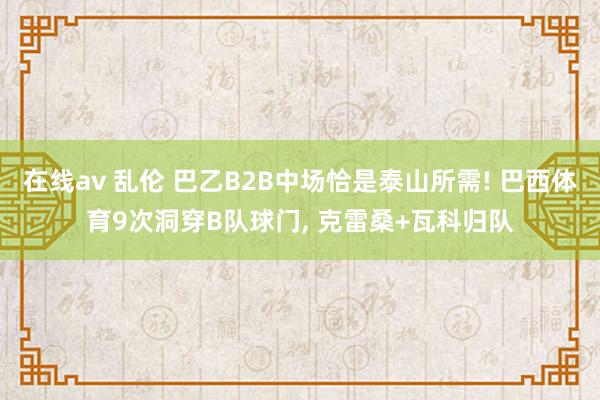 在线av 乱伦 巴乙B2B中场恰是泰山所需! 巴西体育9次洞穿B队球门， 克雷桑+瓦科归队