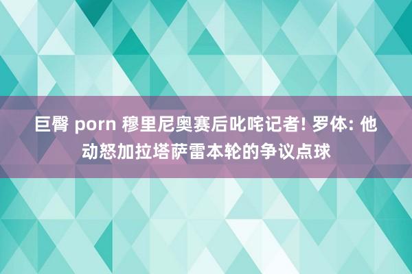 巨臀 porn 穆里尼奥赛后叱咤记者! 罗体: 他动怒加拉塔萨雷本轮的争议点球