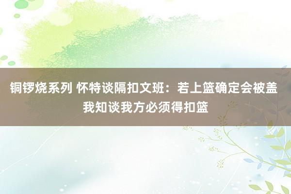 铜锣烧系列 怀特谈隔扣文班：若上篮确定会被盖 我知谈我方必须得扣篮