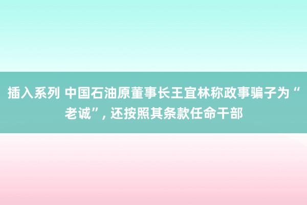 插入系列 中国石油原董事长王宜林称政事骗子为“老诚”， 还按照其条款任命干部