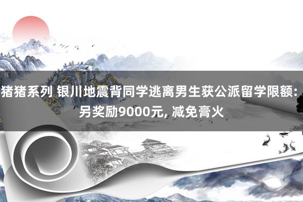 猪猪系列 银川地震背同学逃离男生获公派留学限额: 另奖励9000元， 减免膏火