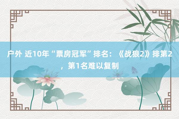 户外 近10年“票房冠军”排名：《战狼2》排第2，第1名难以复制