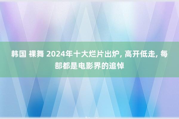 韩国 裸舞 2024年十大烂片出炉， 高开低走， 每部都是电影界的追悼