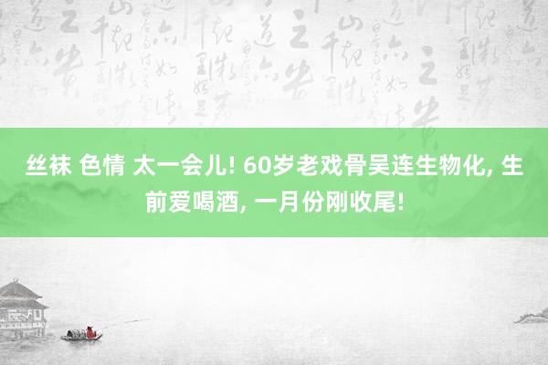 丝袜 色情 太一会儿! 60岁老戏骨吴连生物化， 生前爱喝酒， 一月份刚收尾!