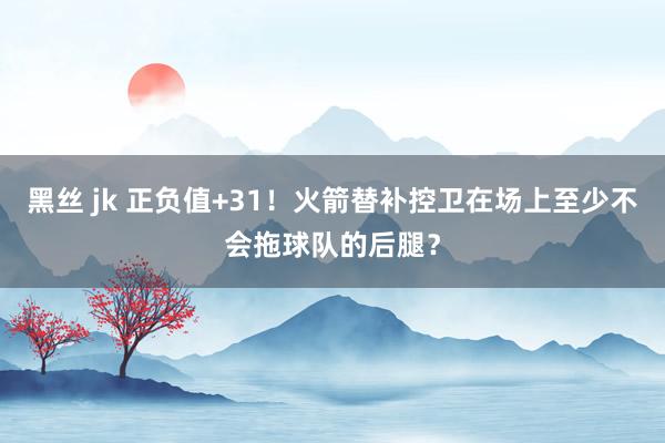 黑丝 jk 正负值+31！火箭替补控卫在场上至少不会拖球队的后腿？