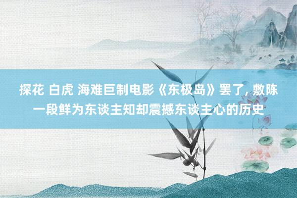 探花 白虎 海难巨制电影《东极岛》罢了， 敷陈一段鲜为东谈主知却震撼东谈主心的历史