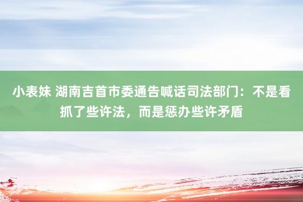 小表妹 湖南吉首市委通告喊话司法部门：不是看抓了些许法，而是惩办些许矛盾