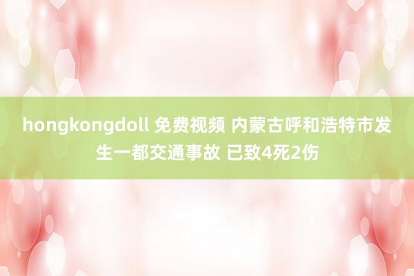 hongkongdoll 免费视频 内蒙古呼和浩特市发生一都交通事故 已致4死2伤