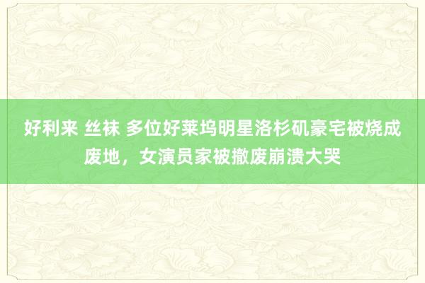 好利来 丝袜 多位好莱坞明星洛杉矶豪宅被烧成废地，女演员家被撤废崩溃大哭