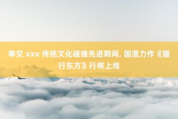 拳交 xxx 传统文化碰撞先进期间， 国漫力作《猫行东方》行将上线