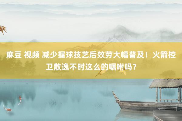 麻豆 视频 减少握球技艺后效劳大幅普及！火箭控卫散逸不时这么的嘱咐吗？