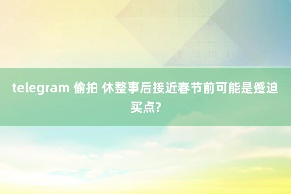 telegram 偷拍 休整事后接近春节前可能是蹙迫买点?