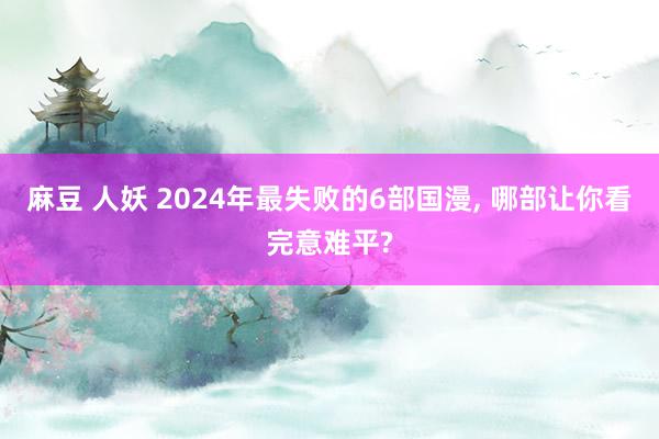 麻豆 人妖 2024年最失败的6部国漫， 哪部让你看完意难平?