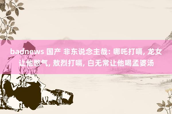 badnews 国产 非东说念主哉: 哪吒打嗝， 龙女让他憋气， 敖烈打嗝， 白无常让他喝孟婆汤