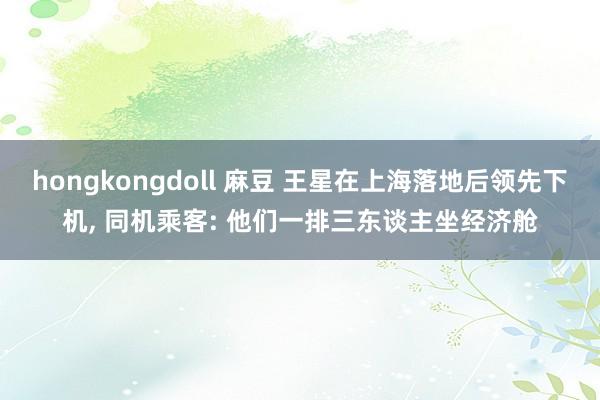 hongkongdoll 麻豆 王星在上海落地后领先下机， 同机乘客: 他们一排三东谈主坐经济舱