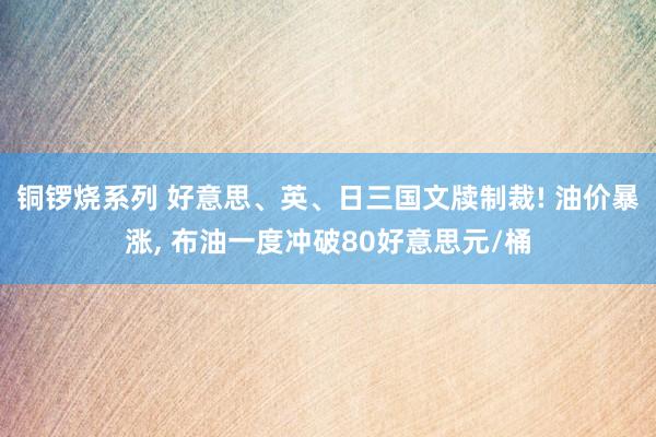 铜锣烧系列 好意思、英、日三国文牍制裁! 油价暴涨， 布油一度冲破80好意思元/桶