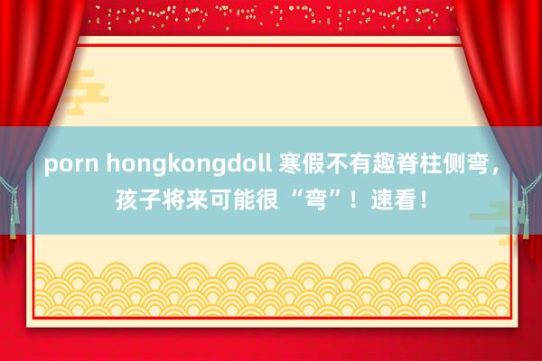 porn hongkongdoll 寒假不有趣脊柱侧弯，孩子将来可能很 “弯”！速看！