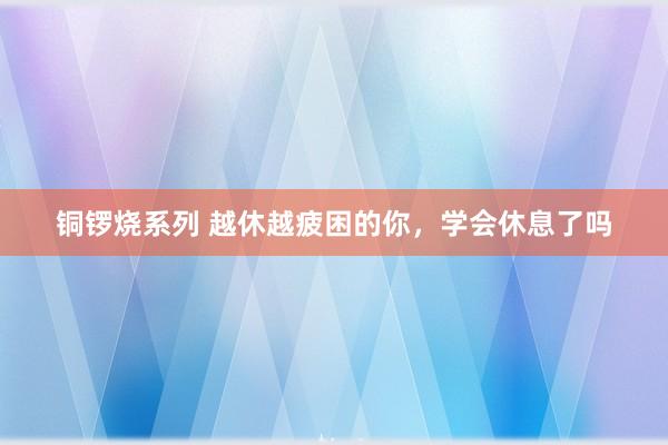 铜锣烧系列 越休越疲困的你，学会休息了吗