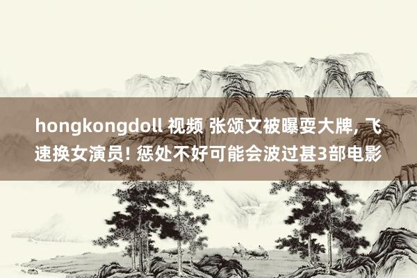 hongkongdoll 视频 张颂文被曝耍大牌， 飞速换女演员! 惩处不好可能会波过甚3部电影