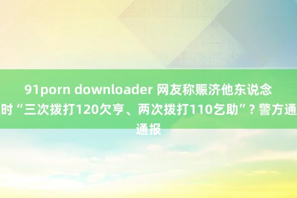 91porn downloader 网友称赈济他东说念主时“三次拨打120欠亨、两次拨打110乞助”? 警方通报