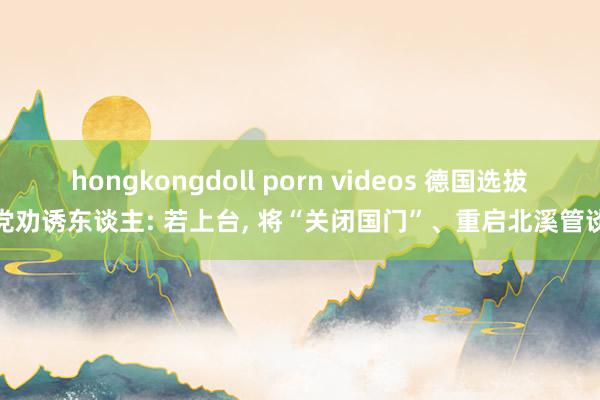 hongkongdoll porn videos 德国选拔党劝诱东谈主: 若上台， 将“关闭国门”、重启北溪管谈