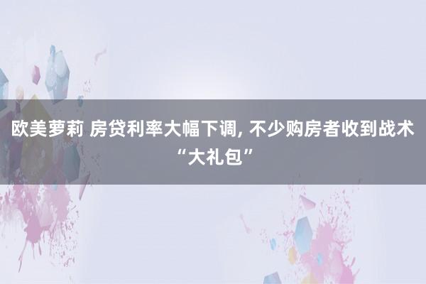 欧美萝莉 房贷利率大幅下调， 不少购房者收到战术“大礼包”