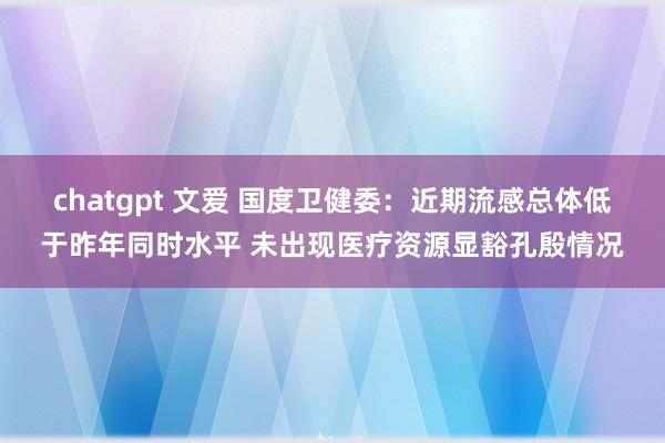 chatgpt 文爱 国度卫健委：近期流感总体低于昨年同时水平 未出现医疗资源显豁孔殷情况