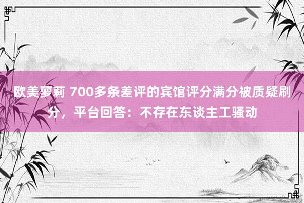 欧美萝莉 700多条差评的宾馆评分满分被质疑刷分，平台回答：不存在东谈主工骚动